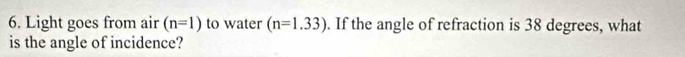 Light goes from air (n=1) to water (n=1.33). If the angle of refraction is 38 degrees, what 
is the angle of incidence?