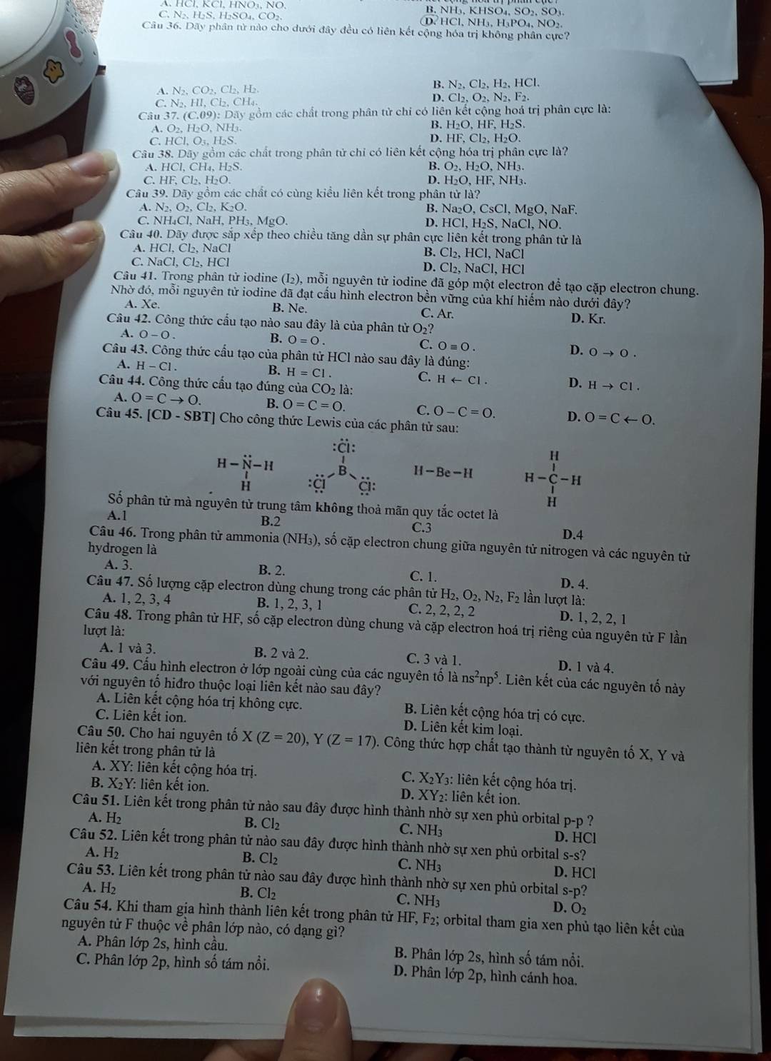 B. NH₃, KHSO₄, S O_2 ,SO₃.
C. N₂、 H₂S, H₂SO₄, CO₂ D. HCl、 NH H_3PO_4.NO_2
Câu 36. Dãy phân tử nào cho dưới đây đều có liên kết cộng hóa trị không phân cực?
A. N_2,CO_2,Cl_2,H_2.
B. N_2,Cl_2,H_2,HCl.
C. N_2,HI,Cl_2,CH_4.
D. Cl_2,O_2,N_2,F_2.
Câu 37.(C.09):I Dãy gồm các chất trong phân tử chi có liên kết cộng hoá trị phân cực là:
A. O_2,H_2O,NH_3 B. H₂O, HF, H₂S.
C. HCI,O_3, H_2S. D. HF. Cl_2,H_2O.
Câu 38. Doverline ay * gồm các chất trong phân tử chỉ có liên kết cộng hóa trị phân cực là?
A. HCl,CH_4,H_2S O_2,H_2O,NH_3.
C. HF, Cl_2.H_2O. D. H_2O,HF,NH_3.
Câu 39. Dãy gồm các chất có cùng kiều liên kết trong phân tử la?
A. N_2,O_2,Cl_2,K_2O. B. Na₂O, CsCl, MgO, NaF.
C. NH⊥ C l, NaH PH_3,MgO. D. HCl,H_2S, NaCl, NO.
Câu 40. Dãy được sắp xếp theo chiều tăng dần sự phân cực liên kết trong phân tử là
A. HCl, Cl₂, NaCl
B. Cl_2,HCl,NaCl
C.  1 NaCl.Cl_2HC ~1 , HCl
D. Cl_2,NaCl
Câu 41. Trong phân tử iodine (I₂), mỗi nguyên tử iodine đã góp một electron để tạo cặp electron chung.
Nhờ đó, mỗi nguyên tử iodine đã đạt cầu hình electron bền vững của khí hiếm nào dưới đây?
A. Xe. B. Ne. C. Ar. D. Kr.
Câu 42. Công thức cầu tạo nào sau đây là của phân tử O_2?
A. 0-0.
B. O=0.
C. Oequiv 0.
D. 0to 0.
Câu 43. Công thức cấu tạo của phân tử HCl nào sau đây là đúng:
A. H-Cl.
B. H=Cl.
C. Harrow Cl.
Câu 44. Công thức cấu tạo đúng của CO_2 là:
D. Hto Cl.
A. 0=Cto 0. B. O=C=O. C. O-C=O. D. 0=Carrow 0.
Câu 45. [CD - SB I * Cho công thức Lewis của các phân tử sau:
H-N-H beginarrayr :Ci: :Ci: endarray H-Be-H H-beginarrayr H |^11
H
Số phân tử mà nguyên tử trung tâm không thoả mãn quy tắc octet là
A.1 B.2
C.3
D.4
Câu 46. Trong phân tử ammonia (NH_3) 0, số cặp electron chung giữa nguyên tử nitrogen và các nguyên tử
hydrogen là
A. 3. B. 2. D. 4.
C. 1.
Câu 47. Số lượng cặp electron dùng chung trong các phân tirH_2,O_2,N_2,F_2 lần lượt là:
A. 1, 2, 3, 4 B. 1, 2, 3, 1 C. 2, 2, 2, 2 D. 1, 2,2, 1
Câu 48. Trong phân tử HF, số cặp electron dùng chung và cặp electron hoá trị riêng của nguyên tử F lần
lượt là: C. 3 và 1.
A. 1 và 3. B. 2 và 2. D. 1 và 4.
Câu 49. Cấu hình electron ở lớp ngoài cùng của các nguyên tố là ns^2np^5. Liên kết của các nguyên tố này
với nguyên tố hiđro thuộc loại liên kết nào sau đây?
A. Liên kết cộng hóa trị không cực. B. Liên kết cộng hóa trị có cực.
C. Liên kết ion. D. Liên kết kim loại.
Câu 50. Cho hai nguyên tố X(Z=20), (Z=17) 0. Công thức hợp chất tạo thành từ nguyên tố X, Y và
liên kết trong phận tử là
A. XY: liên kết cộng hóa trị.
C. X_2Y_3: liên kết cộng hóa trị.
B. XY: liên kết ion. D. XY_2 : liên kết ion.
Câu 51. Liên kết trong phân tử nào sau đây được hình thành nhờ sự xen phủ orbital p-p ?
A. H₂ B. Cl_2 C. NH₃
D. HC
Câu 52. Liên kết trong phân tử nào sau đây được hình thành nhờ sự xen phủ orbital s-s?
A. H2 B. Cl_2 C. NH_3 D. HCl
Câu 53. Liên kết trong phân tử nào sau đây được hình thành nhờ sự xen phủ orbital s-p
A. H₂ B. Cl₂ C. NH₃
D. O_2
Câu 54. Khi tham gia hình thành liên kết trong phân tử HF,F_2;; orbital tham gia xen phủ tạo liên kết của
nguyên tử F thuộc về phân lớp nào, có dạng gì?
A. Phân lớp 2s, hình cầu. B. Phân lớp 2s, hình số tám nổi.
C. Phân lớp 2p, hình số tám nổi. D. Phân lớp 2p, hình cánh hoa.