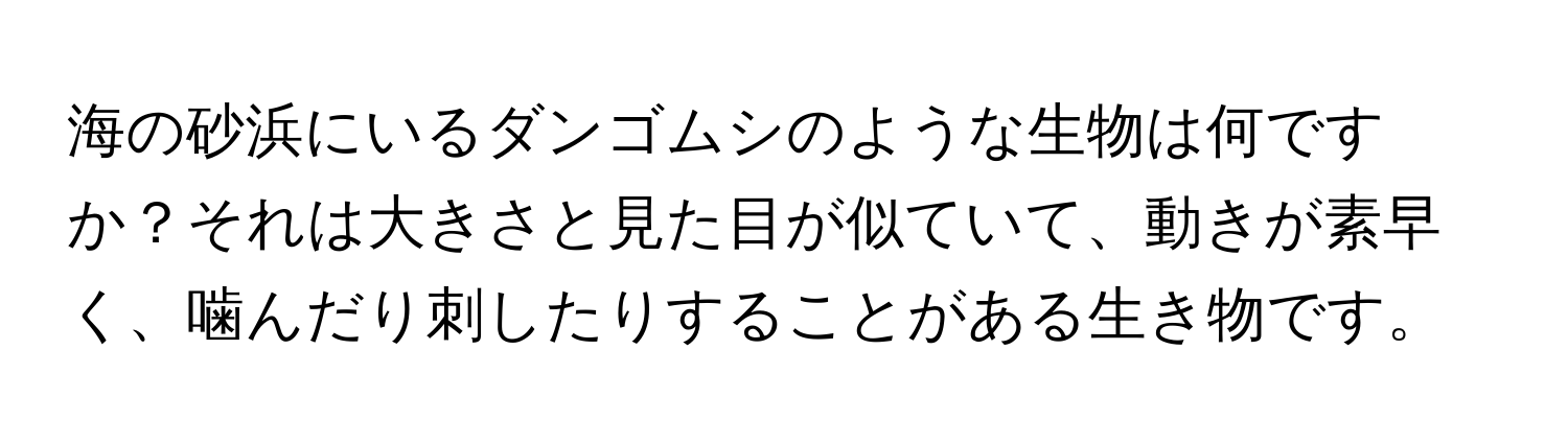 海の砂浜にいるダンゴムシのような生物は何ですか？それは大きさと見た目が似ていて、動きが素早く、噛んだり刺したりすることがある生き物です。