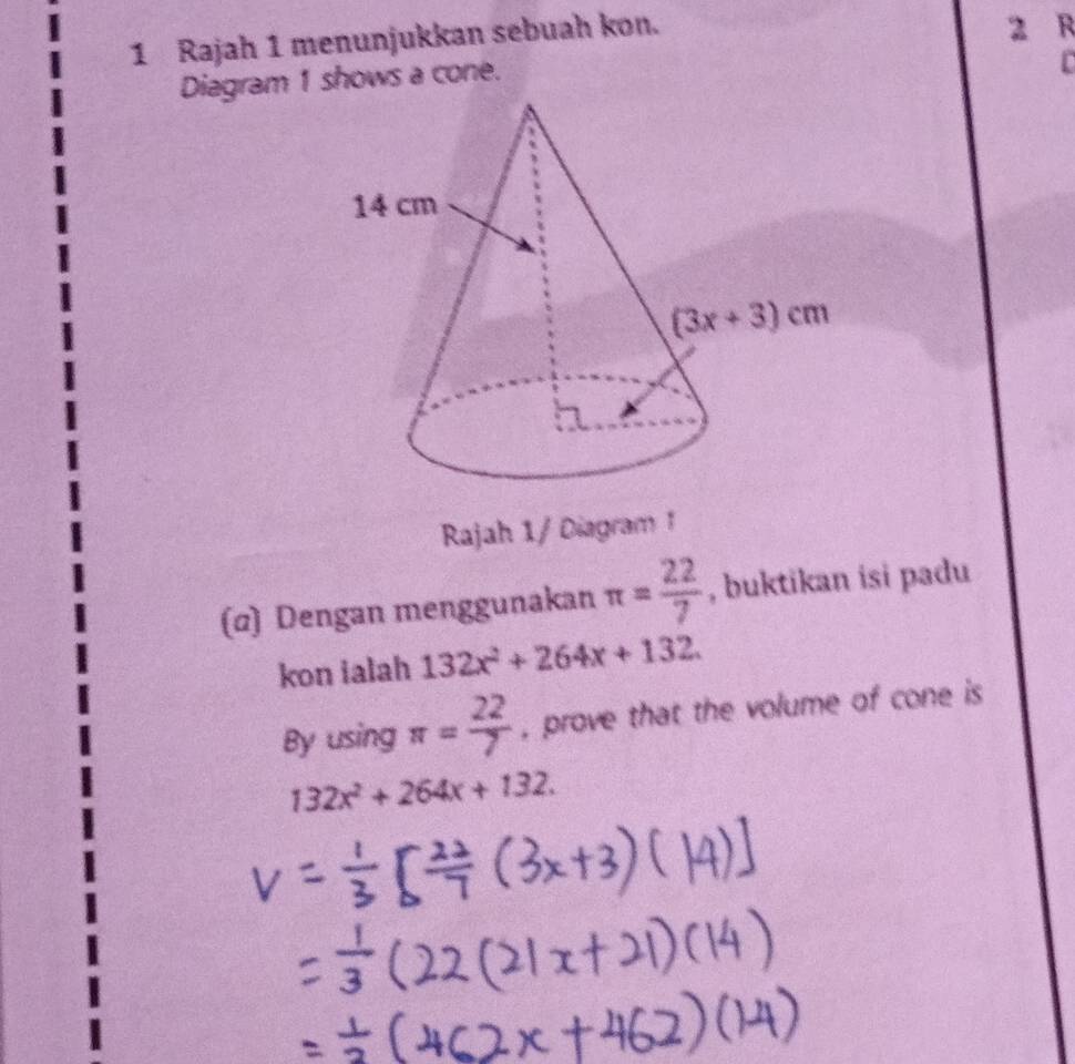 Rajah 1 menunjukkan sebuah kon.
2 R
Diagram 1 shows a cone.
Rajah 1/ Diagram 1
(α) Dengan menggunakan π = 22/7  , buktikan isi padu
kon ialah 132x^2+264x+132.
By using π = 22/7  , prove that the volume of cone is
132x^2+264x+132.