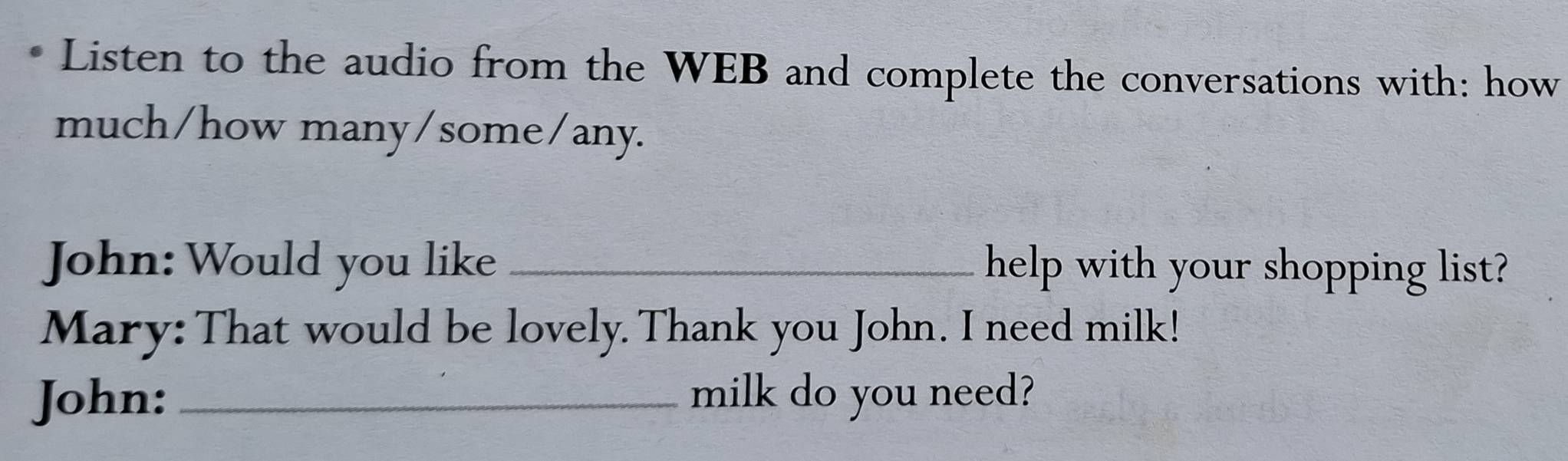 Listen to the audio from the WEB and complete the conversations with: how 
much/how many/some/any. 
John: Would you like _help with your shopping list? 
Mary: That would be lovely. Thank you John. I need milk! 
John: _milk do you need?