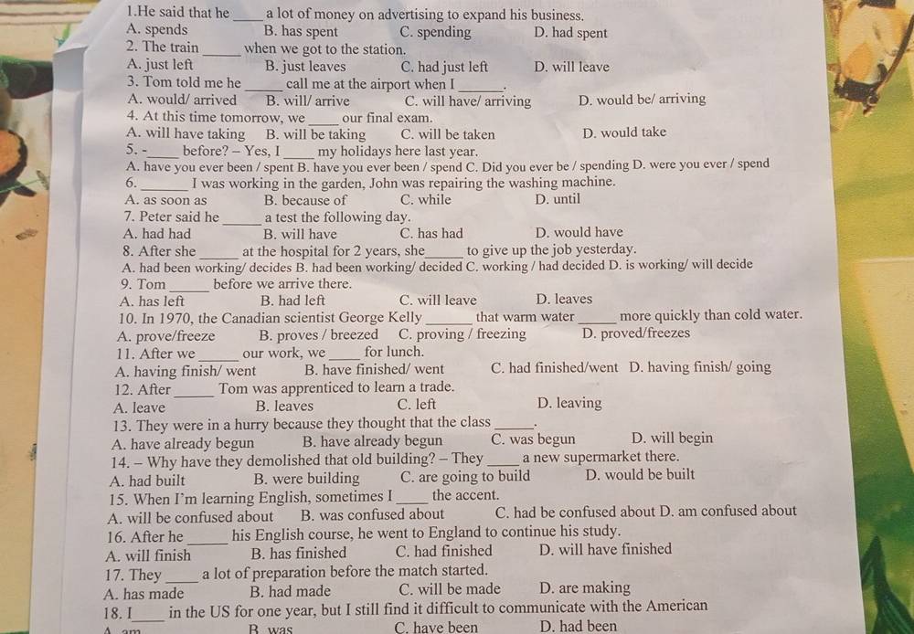 He said that he _a lot of money on advertising to expand his business.
A. spends B. has spent C. spending D. had spent
2. The train _when we got to the station.
A. just left B. just leaves C. had just left D. will leave
3. Tom told me he _call me at the airport when I_
A. would/ arrived B. will/ arrive C. will have/ arriving D. would be/ arriving
4. At this time tomorrow, we _our final exam.
A. will have taking B. will be taking C. will be taken D. would take
5. -_ before? - Yes, I _my holidays here last year.
A. have you ever been / spent B. have you ever been / spend C. Did you ever be / spending D. were you ever / spend
6._ I was working in the garden, John was repairing the washing machine.
A. as soon as B. because of C. while D. until
7. Peter said he_ a test the following day.
A. had had B. will have C. has had D. would have
8. After she _at the hospital for 2 years, she_ to give up the job yesterday.
A. had been working/ decides B. had been working/ decided C. working / had decided D. is working/ will decide
9. Tom_ before we arrive there.
A. has left B. had left C. will leave D. leaves
10. In 1970, the Canadian scientist George Kelly_ that warm water _more quickly than cold water.
A. prove/freeze B. proves / breezed C. proving / freezing D. proved/freezes
_
11. After we our work, we_ for lunch.
A. having finish/ went B. have finished/ went C. had finished/went D. having finish/ going
12. After _Tom was apprenticed to learn a trade.
A. leave B. leaves C. left D. leaving
13. They were in a hurry because they thought that the class _.
A. have already begun B. have already begun C. was begun D. will begin
14. - Why have they demolished that old building? - They _a new supermarket there.
A. had built B. were building C. are going to build D. would be built
15. When I’m learning English, sometimes I_ the accent.
A. will be confused about B. was confused about C. had be confused about D. am confused about
16. After he_ his English course, he went to England to continue his study.
A. will finish B. has finished C. had finished D. will have finished
17. They _a lot of preparation before the match started.
A. has made B. had made C. will be made D. are making
18. I_ in the US for one year, but I still find it difficult to communicate with the American
R was C. have been D. had been