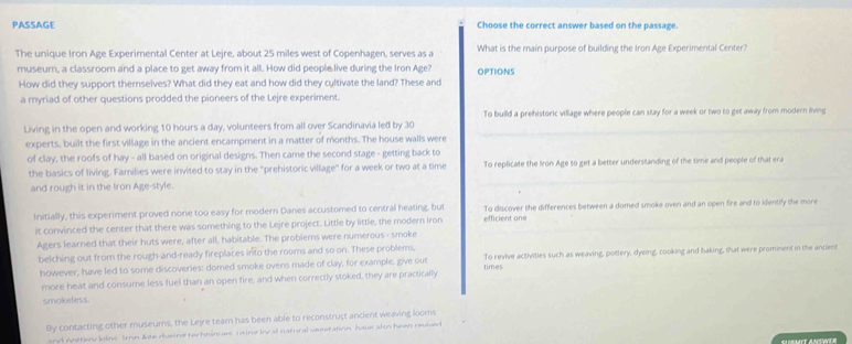 PASSAGE Choose the correct answer based on the passage.
The unique Iron Age Experimental Center at Lejre, about 25 miles west of Copenhagen, serves as a What is the main purpose of building the Iron Age Experimental Center?
museum, a classroom and a place to get away from it all. How did people live during the Iron Age? OPTIONS
How did they support themselves? What did they eat and how did they cultivate the land? These and
a myriad of other questions prodded the pioneers of the Lejre experiment.
Living in the open and working 10 hours a day, volunteers from all over Scandinavia led by 30 To build a prehistoric village where people can stay for a week or two to get away from modern living
experts, built the first village in the ancient encampment in a matter of months. The house walls were
of clay, the roofs of hay - all based on original designs. Then came the second stage - getting back to
the basics of living. Families were invited to stay in the ''prehistoric village'' for a week or two at a time To replicate the Iron Age to get a better understanding of the time and people of that era
and rough it in the Iron Age-style.
Initially, this experiment proved none too easy for modern Danes accustomed to central heating, but efficient one To discover the differences between a domed smoke oven and an open fire and to identify the more
it convinced the center that there was something to the Lejre project. Little by little, the modern Iron
Agers learned that their huts were, after all, habitable. The problems were numerous - smoke
belching out from the rough-and-ready fireplaces into the rooms and so on. These problems, To revive activities such as weaving, pottery, dyeing, cooking and baking, that were prominent in the antien
however, have led to some discoveries: domed smoke ovens made of clay, for example, give out times
more heat and consume less fuel than an open fire, and when correctly stoked, they are practically
smokeless.
By contacting other museums, the Lejre tearn has been able to reconstruct ancient weaving looms
and noften kiins Irnn &se dueine techninues utine Incal natural seeetation have also been reulved