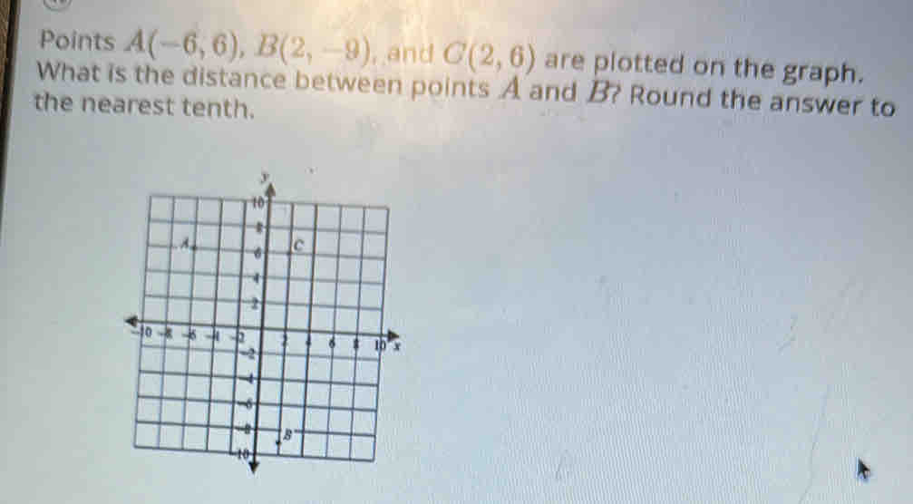 Points A(-6,6), B(2,-9) , and C(2,6) are plotted on the graph. 
What is the distance between points A and B? Round the answer to 
the nearest tenth.