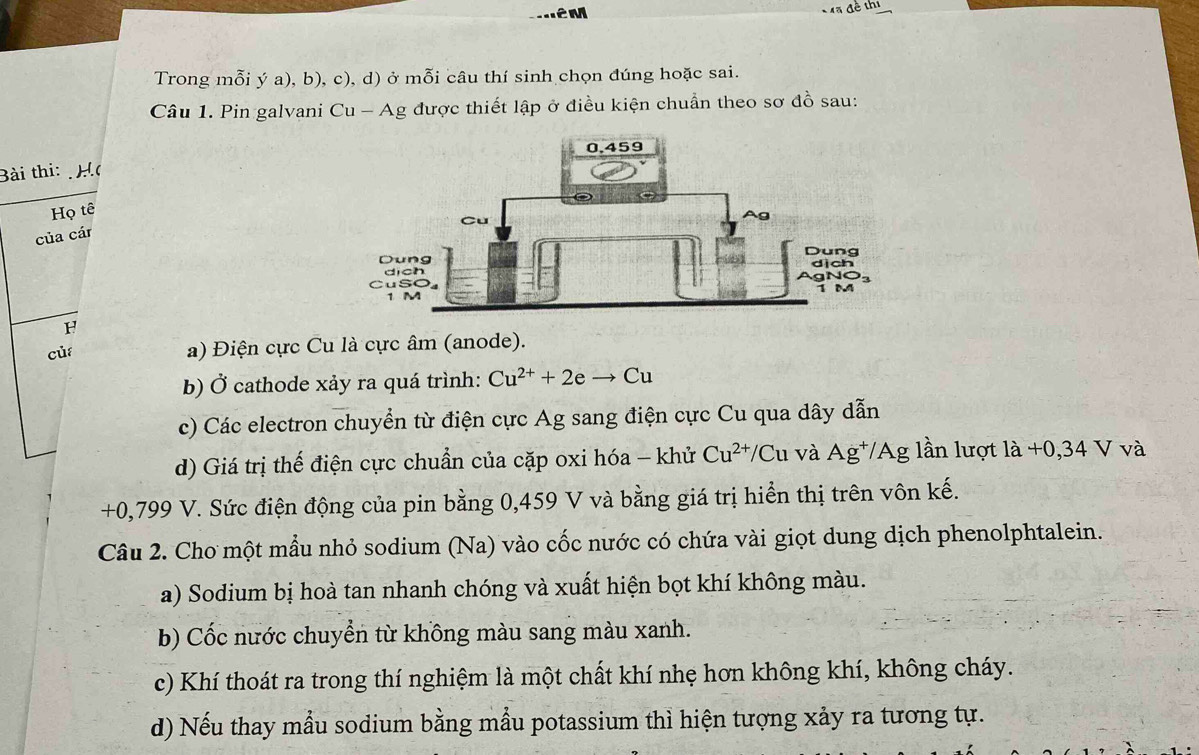 Trong mỗi ý a), b), c), d) ở mỗi câu thí sinh chọn đúng hoặc sai.
Câu 1. Pin galvani Cu - Ag được thiết lập ở điều kiện chuẩn theo sơ đồ sau:
Bài thi: H
Họ tê
của cár
H
của
a) Điện cực Cu là cực âm (anode).
b) Ở cathode xảy ra quá trình: Cu^(2+)+2eto Cu
c) Các electron chuyển từ điện cực Ag sang điện cực Cu qua dây dẫn
d) Giá trị thế điện cực chuẩn của cặp oxi hóa - khử Cu^(2+)/Cu và Ag⁺/Ag lần lượt là +0,34 V và
+0,799 V. Sức điện động của pin bằng 0,459 V và bằng giá trị hiển thị trên vôn kế.
Câu 2. Cho một mẫu nhỏ sodium (Na) vào cốc nước có chứa vài giọt dung dịch phenolphtalein.
a) Sodium bị hoà tan nhanh chóng và xuất hiện bọt khí không màu.
b) Cốc nước chuyển từ khồng màu sang màu xanh.
c) Khí thoát ra trong thí nghiệm là một chất khí nhẹ hơn không khí, không cháy.
d) Nếu thay mẫu sodium bằng mẫu potassium thỉ hiện tượng xảy ra tương tự.