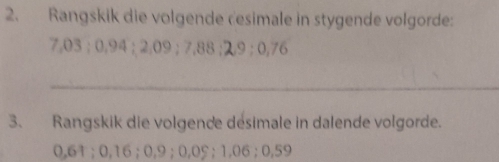 Rangskik die volgende desimale in stygende volgorde:
7,03; 0.94; 2.09; 7,88; 29; 0,76
_ 
3. Rangskik die volgende désimale in dalende volgorde.
0.61; 0,16; 0,9; 0,0%; 1.06; 0,59