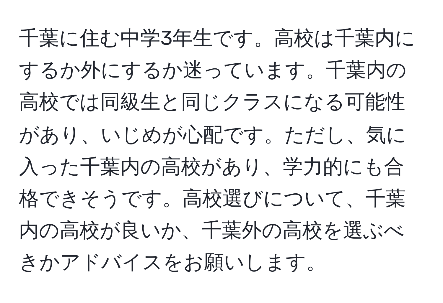 千葉に住む中学3年生です。高校は千葉内にするか外にするか迷っています。千葉内の高校では同級生と同じクラスになる可能性があり、いじめが心配です。ただし、気に入った千葉内の高校があり、学力的にも合格できそうです。高校選びについて、千葉内の高校が良いか、千葉外の高校を選ぶべきかアドバイスをお願いします。