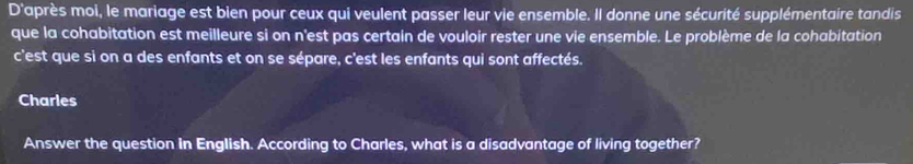 D'après moi, le mariage est bien pour ceux qui veulent passer leur vie ensemble. Il donne une sécurité supplémentaire tandis 
que la cohabitation est meilleure si on n'est pas certain de vouloir rester une vie ensemble. Le problème de la cohabitation 
c'est que si on a des enfants et on se sépare, c'est les enfants qui sont affectés. 
Charles 
Answer the question in English. According to Charles, what is a disadvantage of living together?