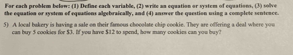 For each problem below: (1) Define each variable, (2) write an equation or system of equations, (3) solve 
the equation or system of equations algebraically, and (4) answer the question using a complete sentence. 
5) A local bakery is having a sale on their famous chocolate chip cookie. They are offering a deal where you 
can buy 5 cookies for $3. If you have $12 to spend, how many cookies can you buy?