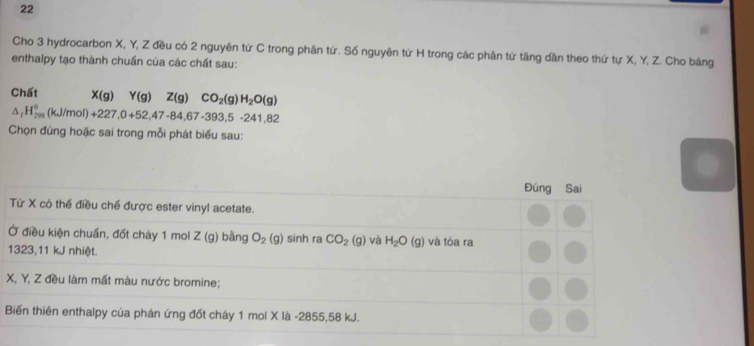 Cho 3 hydrocarbon X, Y, Z đều có 2 nguyên tứ C trong phân tứ. Số nguyên tứ H trong các phân tứ tăng dần theo thứ tự X, Y, Z. Cho bảng 
enthalpy tạo thành chuấn của các chất sau: 
Chất X(g)Y(g)Z(g)CO_2(g)H_2O(g)
△ _fH_(293)^0(kJ/mol)+227,0+52,47-84, 67-393, 5-241,82
Chọn đúng hoặc sai trong mỗi phát biểu sau: 
Đúng Sai 
Từ X có thể điều chế được ester vinyl acetate. 
Ở điều kiện chuẩn, đốt cháy 1 mol Z (g) bằng O_2(g) sinh ra CO_2(g) và H_2O(g) và tòa ra
1323, 11 kJ nhiệt.
X, Y, Z đều làm mất màu nước bromine; 
Biến thiên enthalpy của phản ứng đốt cháy 1 mol X là -2855, 58 kJ.