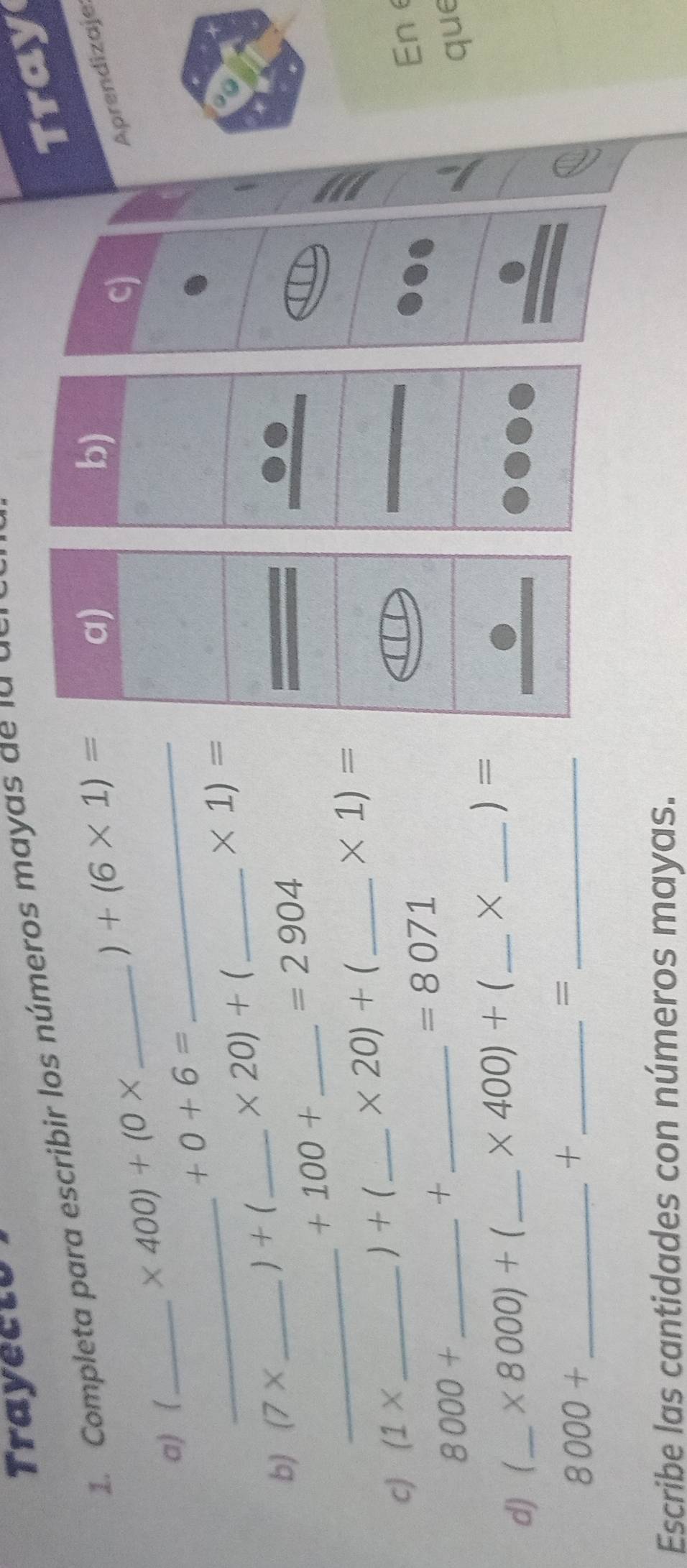 Trayecto 
Tray 
1. Completa para escribir los números may a d l 
) +(6* 1)=
a) 
b) 
Aprendizaje 
a) _ 
_ 
_ * 400)+(0*
_
+0+6=
* 20)+ _ 
* 1)=
b) (7* _ 
 + _ 
_ +100+
=2904
_
* 20)+
c) (1* _  ) + _ _  * 1)=
+
=8071
Ene
8000+ __que 
d) _  * 8000)+ 1_  * 400)+ _ × )=
8000+ _ 
_+ 
_= 
Escribe las cantidades con números mayas.