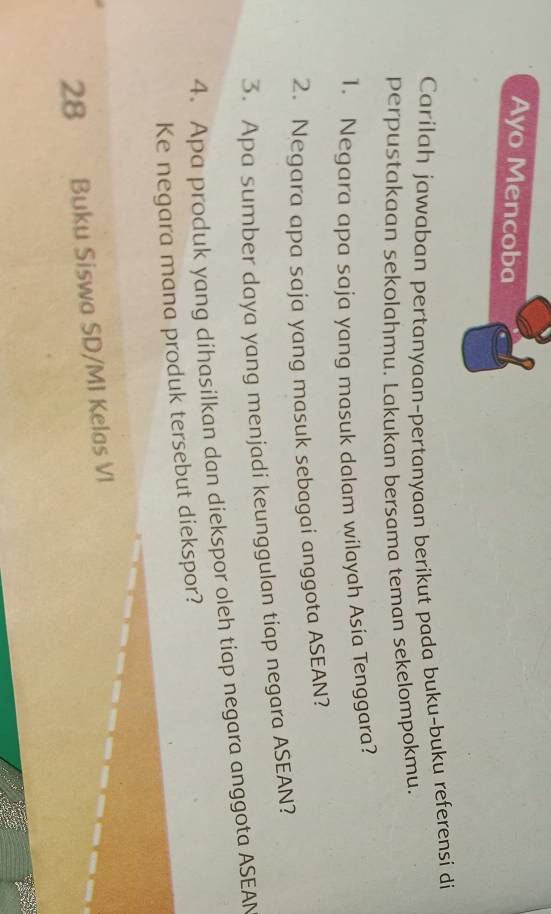 Ayo Mencoba 
Carilah jawaban pertanyaan-pertanyaan berikut pada buku-buku referensi di 
perpustakaan sekolahmu. Lakukan bersama teman sekelompokmu. 
1. Negara apa saja yang masuk dalam wilayah Asía Tenggara? 
2. Negara apa saja yang masuk sebagai anggota ASEAN? 
3. Apa sumber daya yang menjadi keunggulan tiap negara ASEAN? 
4. Apa produk yang díhasilkan dan diekspor oleh tiap negara anggota ASEAN 
Ke negara mana produk tersebut diekspor?
28 Buku Siswa SD/M1 Kelas VI