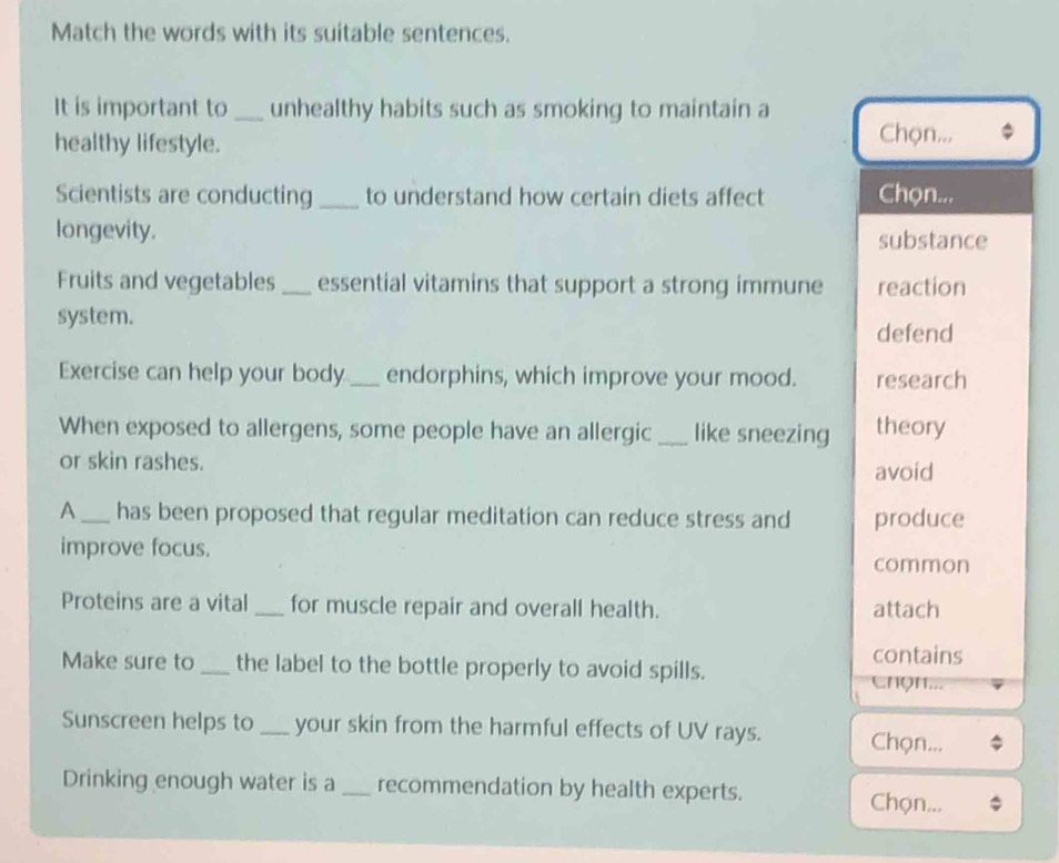 Match the words with its suitable sentences. 
It is important to_ unhealthy habits such as smoking to maintain a 
healthy lifestyle. 
Chọn... 
Scientists are conducting _to understand how certain diets affect Chọn... 
longevity. substance 
Fruits and vegetables_ essential vitamins that support a strong immune reaction 
system. 
defend 
Exercise can help your body_ endorphins, which improve your mood. research 
When exposed to allergens, some people have an allergic_ like sneezing theory 
or skin rashes. 
avoid 
A_ has been proposed that regular meditation can reduce stress and produce 
improve focus. 
common 
Proteins are a vital_ for muscle repair and overall health. attach 
contains 
Make sure to_ the label to the bottle properly to avoid spills. 
ChQH... 
Sunscreen helps to _your skin from the harmful effects of UV rays. Chọn... 
Drinking enough water is a _recommendation by health experts. 
Chọn...