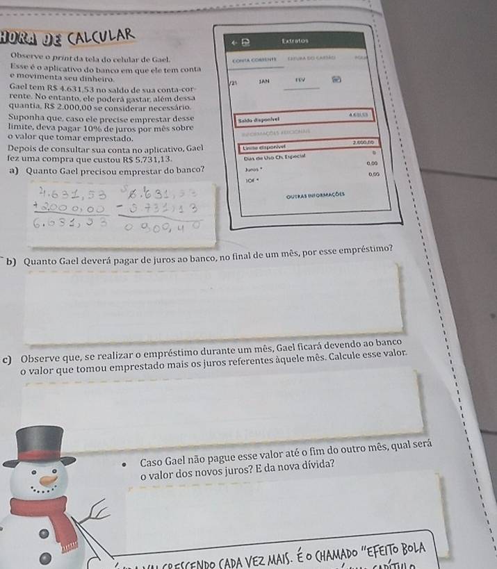 HORA DE CALCULAR Extratos 
← 
Observe o prínt da tela do celular de Gael. CONLA CORFEN1E EE3URA SO CAtoi 
Esse é o aplicativo do banco em que ele tem conta_ 
e movimenta seu dinheiro. 
_ 
JAN ry 
Gael tem R$ 4.631.53 no saldo de sua conta-cor 
rente. No entanto, ele poderá gastar além dessa 
quantia, R$ 2.000,00 se considerar necessário. 46553
Suponha que, caso ele precise emprestar desse 
Sakão disponível 
limite, deva pagar 10% de juros por mês sobre 
==OEMCOLS ALCONNS 
o valor que tomar emprestado. 
Depois de consultar sua conta no aplicativo, Gael 
fez uma compra que custou R$ 5,731,13. Lnse disponível 2.000.60
a) Quanto Gael precisou emprestar do banco? Días de Uso Ch. Ispecial 
Jurus * 0.0
0.00
101°

Outras informações 
b) Quanto Gael deverá pagar de juros ao banco, no final de um mês, por esse empréstimo? 
c) Observe que, se realizar o empréstimo durante um mês, Gael ficará devendo ao banco 
o valor que tomou emprestado mais os juros referentes âquele mês. Calcule esse valor. 
Caso Gael não pague esse valor até o fim do outro mês, qual será 
o valor dos novos juros? E da nova dívida? 
r e n d o C a ra V Ez A