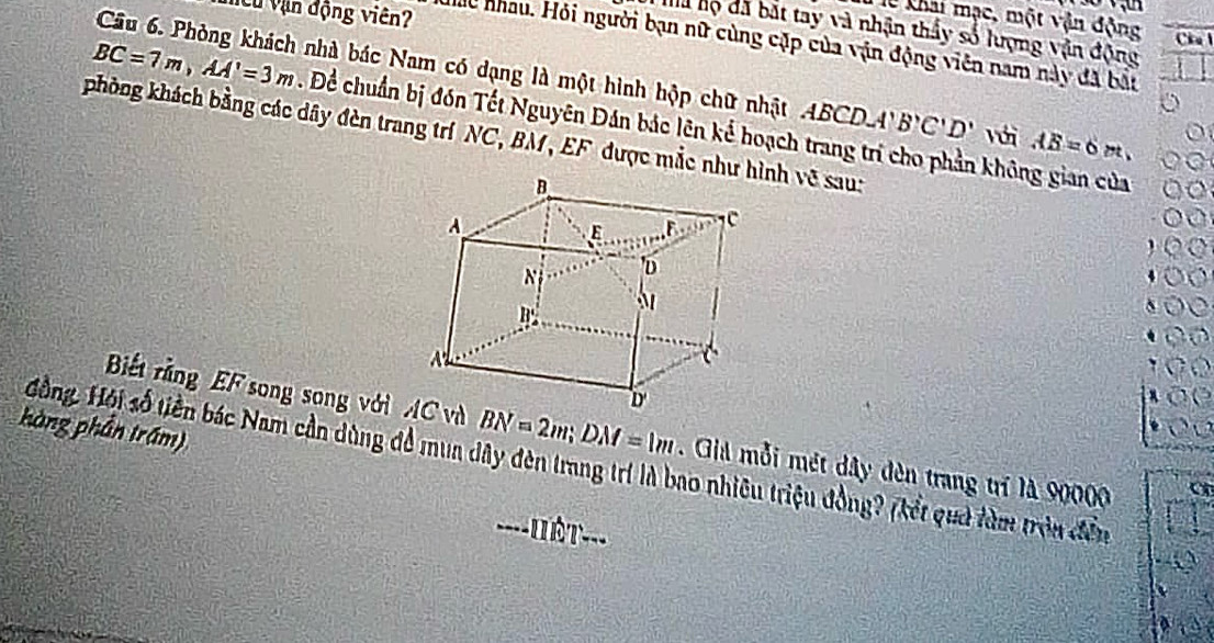 lễ khai mạc, một vận động 
Cử Vận động viên? Cia l 
Na hộ đã bắt tay và nhận thầy số lượng vận động 
Ho nhau. Hỏi người bạn nữ cùng cặp của vận động viên nam này đã bắt 
Câu 6. Phòng khách nhà bác Nam có dạng là một hình hộp chữ nhật AB CD. A B'C'D' Với AB=6m,
BC=7m, AA'=3m. Để chuẩn bị đón Tết Nguyên Đán bác lên kế hoạch trang trí cho phần không gian của 
phòng khách bằng các dây đèn trang trí NC, BM, EF được mắc như nh về sau: 
hàng phần trấm) 
Bết rằng EF song song với và BN=2m; DM=1m. Giả mỗi mét dây đèn trang trí là 90000
Hồng. Hội số tiên bác Nam cần dùng để mua dây đèn trang trí là bao nhiêu triệu đồng? (kết quả làm trên đền 
ê