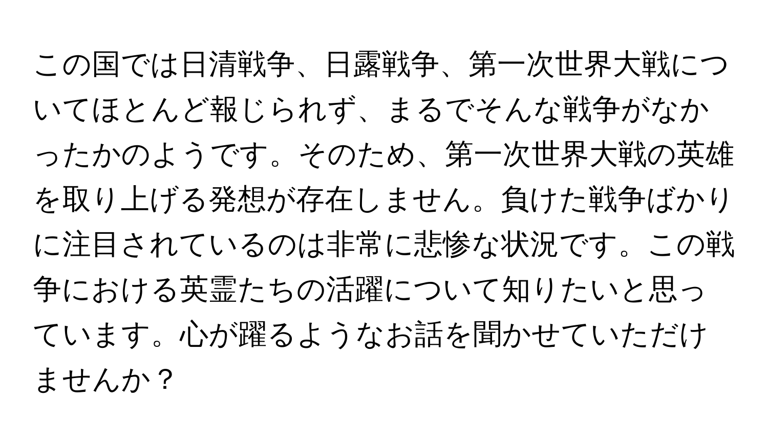 この国では日清戦争、日露戦争、第一次世界大戦についてほとんど報じられず、まるでそんな戦争がなかったかのようです。そのため、第一次世界大戦の英雄を取り上げる発想が存在しません。負けた戦争ばかりに注目されているのは非常に悲惨な状況です。この戦争における英霊たちの活躍について知りたいと思っています。心が躍るようなお話を聞かせていただけませんか？