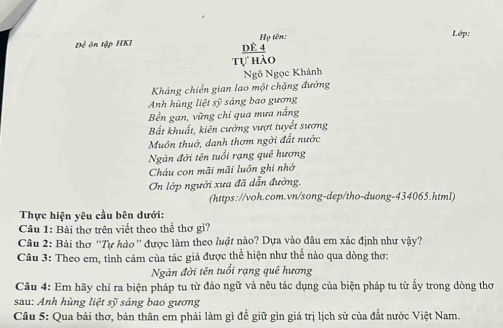 Họ tên: Lớp: 
Đề ôn tập HKI dè 4
tự hào 
Ngô Ngọc Khánh 
Kháng chiến gian lao một chặng đường 
Anh hùng liệt sỹ sáng bao gương 
Bền gan, vững chi qua mưa nắng 
Bất khuất, kiên cường vượt tuyết sương 
Muôn thuở, danh thơm ngời đất nước 
Ngàn đời tên tuổi rạng quê hương 
Cháu con mãi mãi luôn ghi nhớ 
On lớp người xưa đã dẫn đường. 
(https://voh.com.vn/song-dep/tho-duong-434065.html) 
Thực hiện yêu cầu bên dưới: 
Câu 1: Bài thơ trên viết theo thể thơ gì? 
Câu 2: Bài thơ “Tự hào'' được làm theo luật nào? Dựa vào đâu em xác định như vậy? 
Câu 3: Theo em, tình cảm của tác giả được thể hiện như thế nào qua dòng thơ: 
Ngàn đời tên tuổi rạng quê hương 
Câu 4: Em hãy chỉ ra biện pháp tu từ đảo ngữ và nêu tác dụng của biện pháp tu từ ấy trong dòng thơ 
sau: Anh hùng liệt sỹ sáng bao gương 
Câu 5: Qua bài thơ, bản thân em phải làm gì đề giữ gìn giá trị lịch sử của đất nước Việt Nam.