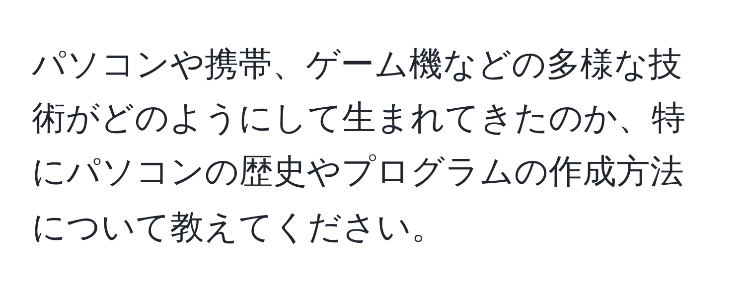 パソコンや携帯、ゲーム機などの多様な技術がどのようにして生まれてきたのか、特にパソコンの歴史やプログラムの作成方法について教えてください。