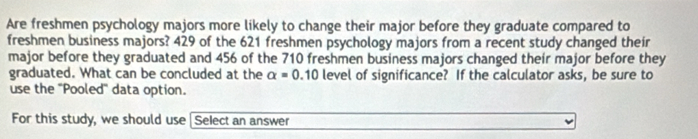 Are freshmen psychology majors more likely to change their major before they graduate compared to 
freshmen business majors? 429 of the 621 freshmen psychology majors from a recent study changed their 
major before they graduated and 456 of the 710 freshmen business majors changed their major before they 
graduated. What can be concluded at the alpha =0.10 level of significance? If the calculator asks, be sure to 
use the ''Pooled'' data option. 
For this study, we should use I Select an answer