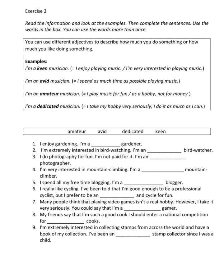 Read the information and look at the examples. Then complete the sentences. Use the
words in the box. You can use the words more than once.
You can use different adjectives to describe how much you do something or how
much you like doing something.
Examples:
I’m a keen musician. (= I enjoy playing music. / I'm very interested in playing music.)
I’m an avid musician. (= I spend as much time as possible playing music.)
I’m an amateur musician. (= I play music for fun / as a hobby, not for money.)
I’m a dedicated musician. (= I take my hobby very seriously; I do it as much as I can.)
amateur avid dedicated keen
1. I enjoy gardening. I’m a_ gardener.
2. I’m extremely interested in bird-watching. I’m an _bird-watcher.
3. I do photography for fun. I’m not paid for it. I’m an_
photographer.
4. I’m very interested in mountain-climbing. I'm a _mountain-
climber.
5. I spend all my free time blogging. I’m a _blogger.
6. I really like cycling. I’ve been told that I’m good enough to be a professional
cyclist, but I prefer to be an _and cycle for fun.
7. Many people think that playing video games isn’t a real hobby. However, I take it
very seriously. You could say that I’m a_ gamer.
8. My friends say that I’m such a good cook I should enter a national competition
for_ cooks.
9. I'm extremely interested in collecting stamps from across the world and have a
book of my collection. I've been an_ stamp collector since I was a
child.