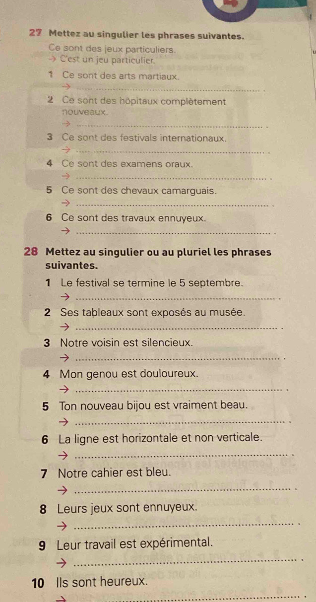 Mettez au singulier les phrases suivantes. 
Ce sont des jeux particuliers. 
- C'est un jeu particulier. 
1 Ce sont des arts martiaux. 
_ 
2 Ce sont des hôpitaux complètement 
nouveaux. 
_ 
3 Ce sont des festivals internationaux. 
_ 
4 Ce sont des examens oraux. 
_ 
5 Ce sont des chevaux camarguais. 
_ 
6 Ce sont des travaux ennuyeux. 
_ 
28 Mettez au singulier ou au pluriel les phrases 
suivantes. 
1 Le festival se termine le 5 septembre. 
_ 
2 Ses tableaux sont exposés au musée. 
_ 
3 Notre voisin est silencieux. 
_ 
4 Mon genou est douloureux. 
_ 
5 Ton nouveau bijou est vraiment beau. 
_ 
6 La ligne est horizontale et non verticale. 
_ 
7 Notre cahier est bleu. 
_ 
8 Leurs jeux sont ennuyeux. 
_ 
9 Leur travail est expérimental. 
_ 
10 Ils sont heureux. 
_