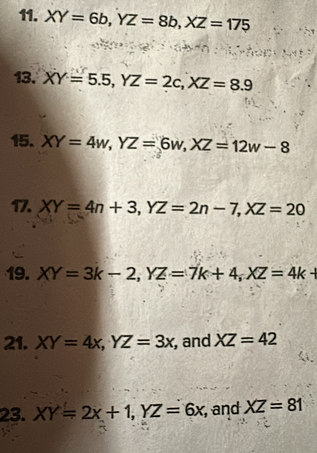 XY=6b, YZ=8b, XZ=175
13. XY=5.5, YZ=2c, XZ=8.9
15. XY=4w, YZ=6w, XZ=12w-8
17. XY=4n+3, YZ=2n-7, XZ=20
19. XY=3k-2, YZ=7k+4, XZ=4k+
21. XY=4x, YZ=3x , and XZ=42
23. XY=2x+1, YZ=6x , and XZ=81