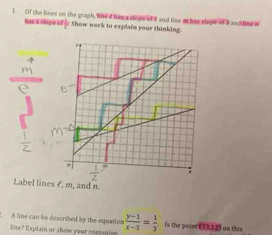 Of the lines on the graph, line c has a slope of 1 and line m has slope of 3 and line n
has a slope of  1/2 a Show work to explain your thinking. 
Label lines £, m, and n. 
A line can be described by the equation  (y-1)/x-3 = 1/3 . Is the point (33,12) on this 
line? Explain or show your reasoning