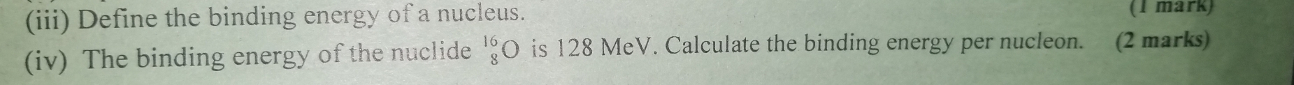 (iii) Define the binding energy of a nucleus. (1 mark) 
(iv) The binding energy of the nuclide beginarrayr 16 8endarray bigcirc is 128 MeV. Calculate the binding energy per nucleon. (2 marks)