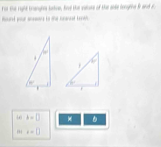 For the right triangles below; find the valuss of the side lengths b and e;
Round your answers to the nearest tenth
 
(a) b=□
b e=□