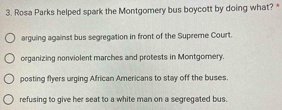 Rosa Parks helped spark the Montgomery bus boycott by doing what? *
arguing against bus segregation in front of the Supreme Court.
organizing nonviolent marches and protests in Montgomery.
posting flyers urging African Americans to stay off the buses.
refusing to give her seat to a white man on a segregated bus.