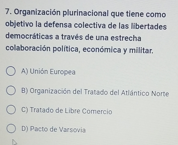 Organización plurinacional que tiene como
objetivo la defensa colectiva de las libertades
democráticas a través de una estrecha
colaboración política, económica y militar.
A) Unión Europea
B) Organización del Tratado del Atlántico Norte
C) Tratado de Libre Comercio
D) Pacto de Varsovia