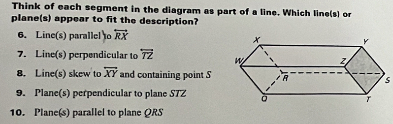 Think of each segment in the diagram as part of a line. Which line(s) or 
plane(s) appear to fit the description? 
6. Line(s) parallel to overleftrightarrow RX
7. Line(s) perpendicular to overleftrightarrow TZ
8. Line(s) skew to overleftrightarrow XY and containing point S
s
9. Plane(s) perpendicular to plane STZ
10. Plane(s) parallel to plane QRS