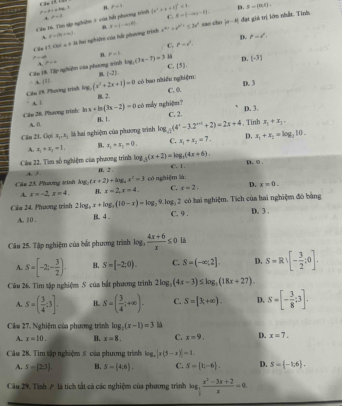 Gộ
P=b+alog _23
B. p=1. D. S=(0;1).
A. P=2. C. S=(-∈fty ;-1).
Câu 16. Tìm tập nghiệm 5 của bất phương trình (x^2+x+1)^x<1.
sao cho |a-b| đạt giá trị lớn nhất. Tính
B.
A. S=(0;+∈fty ). S=(-∈fty ;0).
D. P=e^4.
Câu 17. Goi à à là hai nghiệm của bắt phương trình x^(ln x)+e^(ln ^2)x≤ 2e^4
C. P=e^3.
P=ah.
B. P=1.
D.  -3
A. p=e.
C.  5 .
Câu 18. Tập nghiệm của phương trình log _2(3x-7)=3 là
B.  -2 .
A.  1 .
D. 3
Câu 19. Phương trình log _2(x^2+2x+1)=0 có bao nhiêu nghiệm:
C. 0.
B. 2.
A. 1.
D. 3.
Câu 20. Phương trình: ln x+ln (3x-2)=0 có mấy nghiệm?
A. 0. B. 1. C. 2.
Câu 21. Gọi x_1,x_2 là hai nghiệm của phương trình log _sqrt(2)(4^x-3.2^(x+1)+2)=2x+4. Tính x_1+x_2.
D. x_1+x_2=log _210.
A. x_1+x_2=1.
B. x_1+x_2=0.
C. x_1+x_2=7.
Câu 22. Tìm số nghiệm của phương trình log _sqrt(5)(x+2)=log _5(4x+6).
A. 3 . B. 2 . C. 1. D. 0 .
Câu 23. Phương trình log _2(x+2)+log _4x^2=3 có nghiệm là:
A. x=-2,x=4. B. x=2,x=4. C. x=2. D. x=0.
Câu 24. Phương trình 2log _9x+log _3(10-x)=log _29.log _32 có hai nghiệm. Tích của hai nghiệm đó bằng
A. 10 .
B. 4 .
C. 9 . D. 3 .
Câu 25. Tập nghiệm của bất phương trình log _3 (4x+6)/x ≤ 0 là
A. S=[-2;- 3/2 ). B. S=[-2;0). C. S=(-∈fty ;2]. D. S=Rvee [- 3/2 ;0].
Câu 26. Tìm tập nghiệm S của bất phương trình 2log _3(4x-3)≤ log _3(18x+27).
A. S=( 3/4 ;3]. S=( 3/4 ;+∈fty ). C. S=[3;+∈fty ). D. S=[- 3/8 ;3].
B.
Câu 27. Nghiệm của phương trình log _2(x-1)=3 là
A. x=10. B. x=8. C. x=9.
D. x=7.
Câu 28. Tìm tập nghiệm S của phương trình log _6[x(5-x)]=1.
D.
A. S= 2;3 . B. S= 4;6 . C. S= 1;-6 . S= -1;6 .
Câu 29. Tính P là tích tất cả các nghiệm của phương trình log _ 1/2  (x^2-3x+2)/x =0.