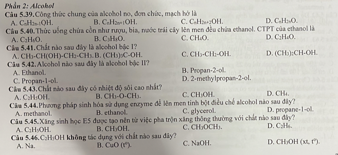 Phần 2: Alcohol
Câu 5.39.Công thức chung của alcohol no, đơn chức, mạch hở là
A. C_nH_2n-1QH. B. C_nH_2n+1OH. C. C_nH_2n+2OH. D. C_nH_2nO.
Câu 5.40.Thức uống chứa cồn như rượu, bia, nước trái cây lên men đều chứa ethanol. CTPT của ethanol là
A. C_2H_6O. B. C_3H_8O. C. CH_4O. D. C_2H_4O.
Câu 5.41.Chất nào sau đây là alcohol bậc I?
A. CH_3-CH(OH)-CH_2-CH_3. B. (C H_3)_3C-OH. C. CH_3-CH_2-OH. D. (CH_3)_2CH-OH.
Câu 5.42.Alcohol nào sau đây là alcohol bậc II?
A. Ethanol. B. Propan-2-ol.
C. Propan-1-ol. D. 2-methylpropan -2-ol
Câu 5.43.Chất nào sau đây có nhiệt độ sôi cao nhất?
A. C_2H_5OH. B. CH_3-O-CH_3. C. CH_3OH. D. CH_4.
Câu 5.44.Phương pháp sinh hóa sử dụng enzyme để lên men tinh bột điều chế alcohol nào sau đây?
A. methanol. B. ethanol. C. glycerol. D. propane -|-0|
Câu 5.45.Xăng sinh học E5 được tạo nên từ việc pha trộn xăng thông thường với chất nào sau đây?
A. C_2H_5OH. B. ( CH_3OI C. CH_3OCH_3. D. C_2H_6.
Câu 5.46. C_2 HsOH không tác dụng với chất nào sau đây?
A. Na. B. CuO(t^0). C. NaOH. D. CH_3OH (xt,t^0).