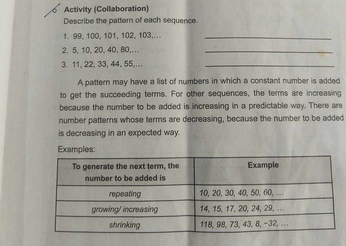 Activity (Collaboration) 
Describe the pattern of each sequence. 
1. 99, 100, 101, 102, 103,..._ 
2. 5, 10, 20, 40, 80,... 
_ 
3. 11, 22, 33, 44, 55,._ 
A pattern may have a list of numbers in which a constant number is added 
to get the succeeding terms. For other sequences, the terms are increasing 
because the number to be added is increasing in a predictable way. There are 
number patterns whose terms are decreasing, because the number to be added 
is decreasing in an expected way. 
Examples: