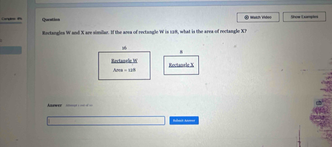 Complere: 4%5 Question Watch Video Show Examples 
Rectangles W and X are similar. If the area of rectangle W is 128, what is the area of rectangle X?
16
8
Rectangle W
Rectangle X
Area=128
Answer Attumpt 1 out of 10 
Submit Answer