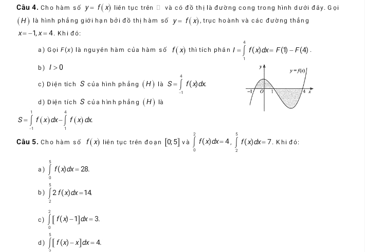 Cho hàm số y=f(x) liên tục trên □ và có đồ thị là đường cong trong hình dưới đây. Gọi
(H) là hình phẳng giới hạn bởi đồ thị hàm số y=f(x) , trục hoành và các đường thẳng
x=-1,x=4. Khi đó:
a)Gọi F(x) là nguyên hàm của hàm số f(x) thì tích phân I=∈tlimits _1^4f(x)dx=F(1)-F(4).
b ) I>0
c) Diện tích S của hình phẳng (H) là S=∈tlimits _(-1)^4f(x)dx.
d) Diện tích S của hình phẳng (H) là
S=∈tlimits _(-1)^1f(x)dx-∈tlimits _1^4f(x)dx
Câu 5. Cho hàm số f(x) liên tục trên đoạn [0;5] và ∈tlimits _0^2f(x)dx=4,∈tlimits _2^5f(x)dx=7. Khi đó:
a ) ∈tlimits _0^5f(x)dx=28.
b) ∈tlimits _2^52f(x)dx=14.
c) ∈tlimits _0^2[f(x)-1]dx=3.
d ) ∈t [f(x)-x]dx=4.