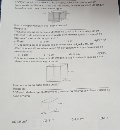 1^n) Alguns objetos, durante a sua fabricação, necessitam passar por um
processo de resfriamento. Para que isso ocorra, uma fábrica utriza um tanque
de resfriamento como mostrado na figura
Qual é a capacidade(volume) desse prisma?
Resposta:_
2^a) Qual o volume de concreto utilizado na construção de uma laje de 80
centímetros de espessura em uma sala com medidas iguais a 4 metros de
largura e 6 metros de comprimento ?
a) 10m^2 b 12m^3 15.2m^2 d) 19.2m^3
3^a Um prisma de base quadrangular possui volume igual a 192cm^3. 
Determine sua altura sabendo que ela corresponde ao triplo da medida da
aresta da base.
a) 5 cm b) 10 cm d) 12 cm d)NRA
4^2) Qual é o volume do prisma da imagem a seguir, sabendo que ele é um
prisma reto e sua base é quadrada?
ao cm
12 cm
Qual é a área da base desse sólido?
Resposta:
_
5^a) Sendo dada a figura.Determine o volume da mesma usando os valores de
suas arestas.
a s cm
60 cn1
a 24.9cm^3 b) 249m^3 c) 34.9cm^3 d)NRA