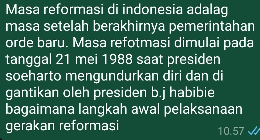 Masa reformasi di indonesia adalag 
masa setelah berakhirnya pemerintahan 
orde baru. Masa refotmasi dimulai pada 
tanggal 21 mei 1988 saat presiden 
soeharto mengundurkan diri dan di 
gantikan oleh presiden b.j habibie 
bagaimana langkah awal pelaksanaan 
gerakan reformasi
10.57 √