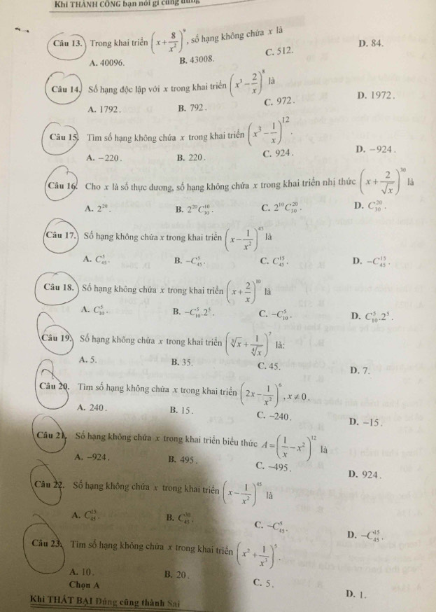 Khi THẢNH CÔNG bạn nói gi cũng tùng
Câu 13. Trong khai triển (x+ 8/x^2 )^9 , số hạng không chứa x là
A. 40096. B. 43008. C. 512. D. 84.
Câu 14, Số hạng độc lập với x trong khai triển (x^3- 2/x )^8 là
A. 1792 . B. 792 . C. 972 . D. 1972 .
Câu 15 Tìm số hạng không chứa x trong khai triển (x^3- 1/x )^12.
A. -220 . B. 220 . C. 924 . D. -924 .
Câu 16. Cho x là số thực dương, số hạng không chứa x trong khai triển nhị thức (x+ 2/sqrt(x) )^10 lA
A. 2^(20). B. 2^(20)C_(10)^(10). C. 2^(10)C_(30)^(20). D. C_(30)^(20).
Câu 17. Số hạng không chứa x trong khai triển (x- 1/x^2 )^45 là
A. C_(45)^5. B. -C_(45)^5. C. C_(45)^(15). D. -C_(45)^(15).
Câu 18. Số hạng không chứa x trong khai triển (x+ 2/x )^10 là
A. C_(10)^5. B. -C_(10)^5.2^5. C. -C_(10)^5. D. C_(10)^5.2^5.
Câu 19. Số hạng không chứa x trong khai triển (sqrt[3](x)+ 1/sqrt[4](x) )^7 là:
A. 5 B. 35. C. 45. D. 7.
Câu 20. Tìm số hạng không chứa x trong khai triển (2x- 1/x^2 )^6,x!= 0.
A. 240 . B. 15 . C. ~240 . D. -15 .
Câu 21 Số hạng không chứa x trong khai triển biểu thức A=( 1/x -x^2)^12 là
A. -924 . B. 495 . C. -495
D. 924 .
Câu 22. Số hạng không chứa x trong khai triên (x- 1/x^2 )^45 là
A. C_(45)^(15). B. C_(45)^(10). C. -C_(45)^5. D. -C_(45)^(15).
Câu 23. Tìm số hạng không chứa x trong khai triển (x^2+ 1/x^3 )^5.
A. 10 , B. 20 , C. 5 .
Chọu A D. 1.
Khi THÁT BẠI Đúng cũng thành Sai