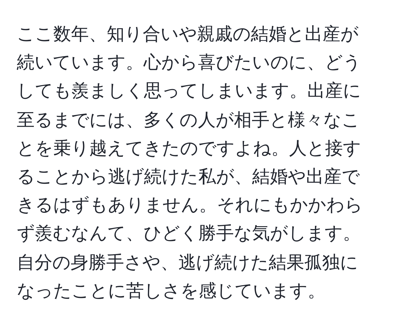 ここ数年、知り合いや親戚の結婚と出産が続いています。心から喜びたいのに、どうしても羨ましく思ってしまいます。出産に至るまでには、多くの人が相手と様々なことを乗り越えてきたのですよね。人と接することから逃げ続けた私が、結婚や出産できるはずもありません。それにもかかわらず羨むなんて、ひどく勝手な気がします。自分の身勝手さや、逃げ続けた結果孤独になったことに苦しさを感じています。