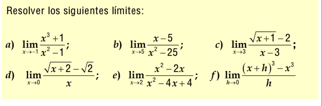 Resolver los siguientes límites: 
a) limlimits _xto -1 (x^3+1)/x^2-1 ; limlimits _xto 5 (x-5)/x^2-25 ; c) limlimits _xto 3 (sqrt(x+1)-2)/x-3 ; 
b) 
d) limlimits _xto 0 (sqrt(x+2)-sqrt(2))/x . e) limlimits _xto 2 (x^2-2x)/x^2-4x+4 ; f) limlimits _hto 0frac (x+h)^3-x^3h