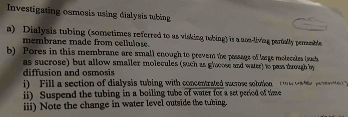 Investigating osmosis using dialysis tubing 
a) Dialysis tubing (sometimes referred to as visking tubing) is a non-living partially permeable 
membrane made from cellulose. 
b) Pores in this membrane are small enough to prevent the passage of large molecules (such 
as sucrose) but allow smaller molecules (such as glucose and water) to pass through by 
diffusion and osmosis 
i) Fill a section of dialysis tubing with concentrated sucrose solution to w water putrtt 
ii) Suspend the tubing in a boiling tube of water for a set period of time 
iii) Note the change in water level outside the tubing.