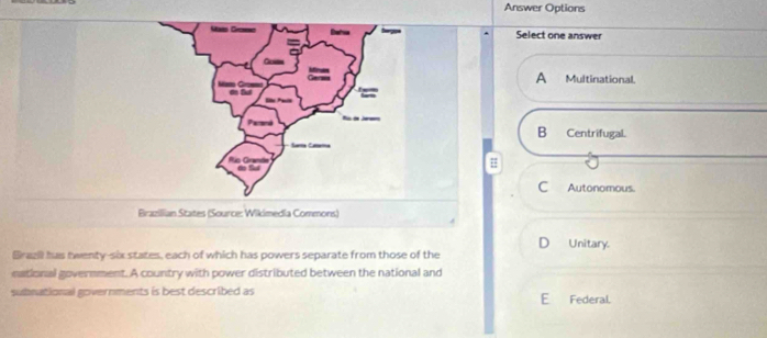 Answer Options
Select one answer
A Multinational.
B Centrifugal.
#
C Autonomous.
Brazillian States (Source: Wikimedia Commons)
D Unitary.
Brazi has twenty-six states, each of which has powers separate from those of the
eational government. A country with power distributed between the national and
subnational governments is best described as E Federal.