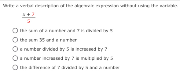 Write a verbal description of the algebraic expression without using the variable.
 (x+7)/5 
the sum of a number and 7 is divided by 5
the sum 35 and a number
a number divided by 5 is increased by 7
a number increased by 7 is multiplied by 5
the difference of 7 divided by 5 and a number