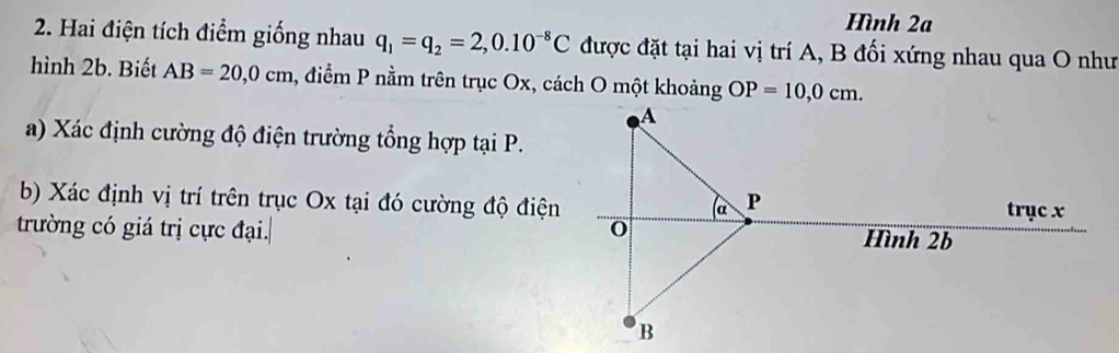 Hình 2a 
2. Hai điện tích điểm giống nhau q_1=q_2=2,0.10^(-8)C được đặt tại hai vị trí A, B đối xứng nhau qua O như 
hình 2b. Biết AB=20, 0cm , điểm P nằm trên trục Ox, cách O một khoảng OP=10, 0cm. 
a) Xác định cường độ điện trường tổng hợp tại P. 
b) Xác định vị trí trên trục Ox tại đó cường độ điện 
trường có giá trị cực đại.