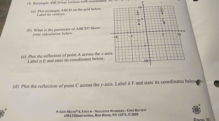 Rectangle ABCD has vertices with coordinales / 
y , 
(a) Plot rectangle ABCD on the grid below. 
Label its vertices. 
(b) What is the perimeter of ABCD? Show 
your calculation below. 
(c) Plot the reflection of point A across the x-a
Label it E and state its coordinates below. 
(d) Plot the reflection of point C across the y-axis. Label it F and state its coordinates below 
N- GENMATH^26 5, Unit 4 - Negative Numbers - Unit Review 
eMATHinstruction, Red HOOк, NY 12571, © 2020 
Page 30