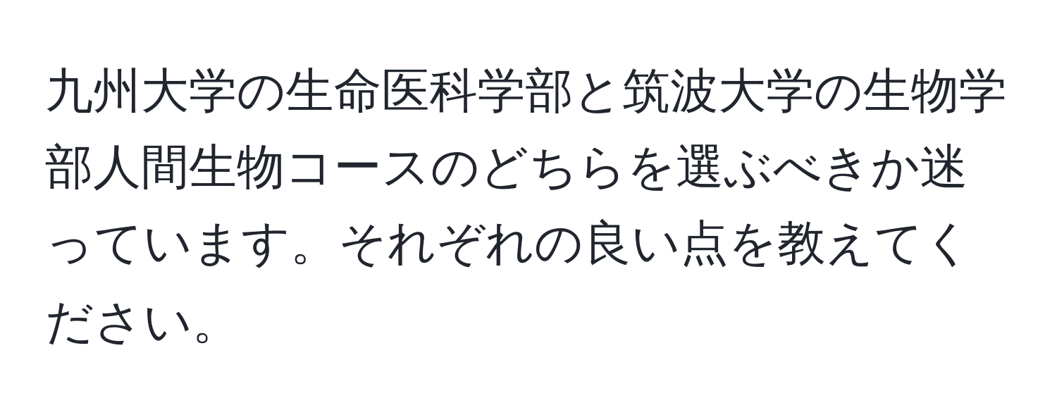 九州大学の生命医科学部と筑波大学の生物学部人間生物コースのどちらを選ぶべきか迷っています。それぞれの良い点を教えてください。