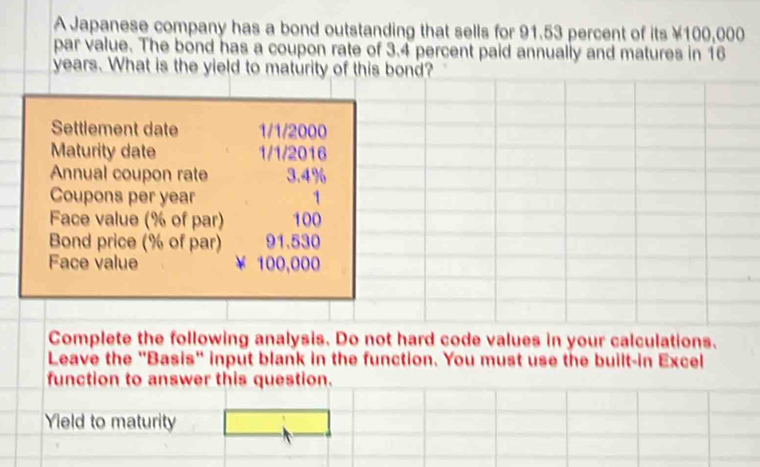 A Japanese company has a bond outstanding that sells for 91.53 percent of its ¥100,000
par value. The bond has a coupon rate of 3.4 percent paid annually and matures in 16
years. What is the yield to maturity of this bond? 
Settlement date 1/1/2000
Maturity date 1/1/2016
Annual coupon rate 3.4%
Coupons per year 1
Face value (% of par) 100
Bond price (% of par) 91.530
Face value 100,000
Complete the following analysis. Do not hard code values in your calculations. 
Leave the "Basis" input blank in the function. You must use the built-in Excel 
function to answer this question. 
Yield to maturity