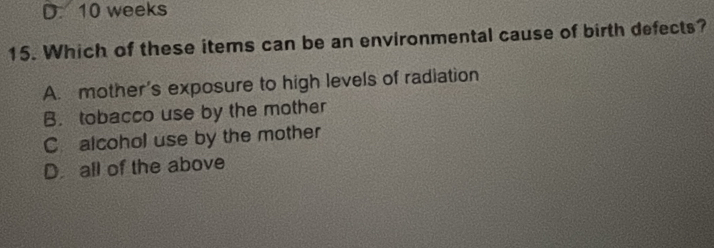 D. 10 weeks
15. Which of these items can be an environmental cause of birth defects?
A. mother's exposure to high levels of radiation
B. tobacco use by the mother
C alcohol use by the mother
D. all of the above